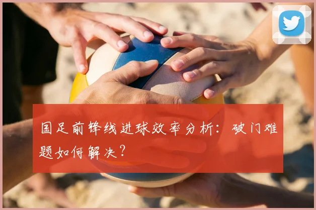 国足前锋线进球效率分析:破门难题如何解决?