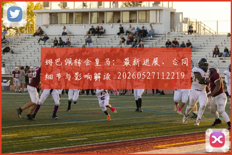 姆巴佩转会皇马:最新进展、合同细节与影响解读_20260527112219