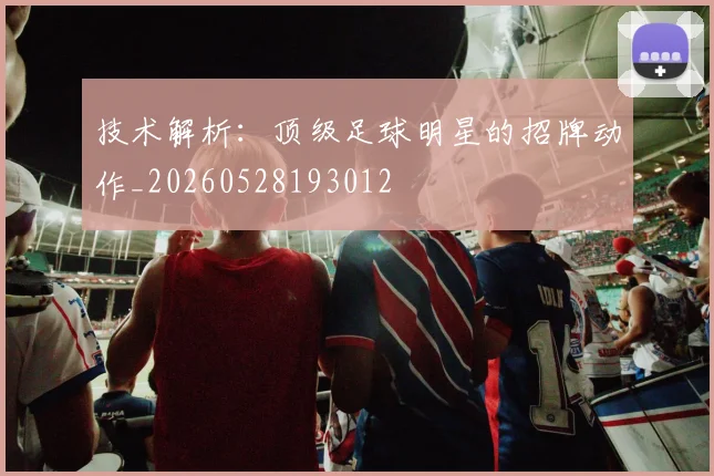 技术解析:顶级足球明星的招牌动作_20260528193012