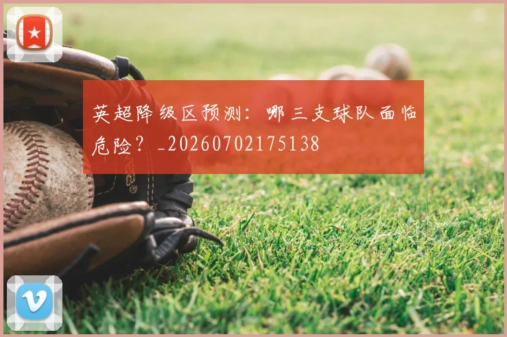 英超降级区预测:哪三支球队面临危险?_20260702175138