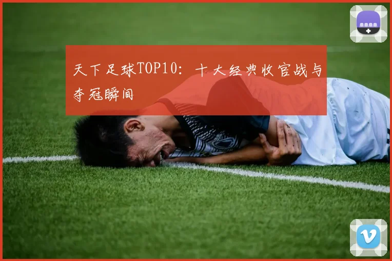 天下足球TOP10:十大经典收官战与夺冠瞬间