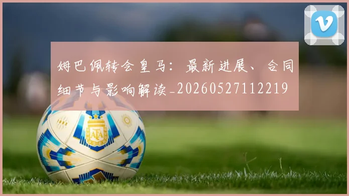 姆巴佩转会皇马:最新进展、合同细节与影响解读_20260527112219