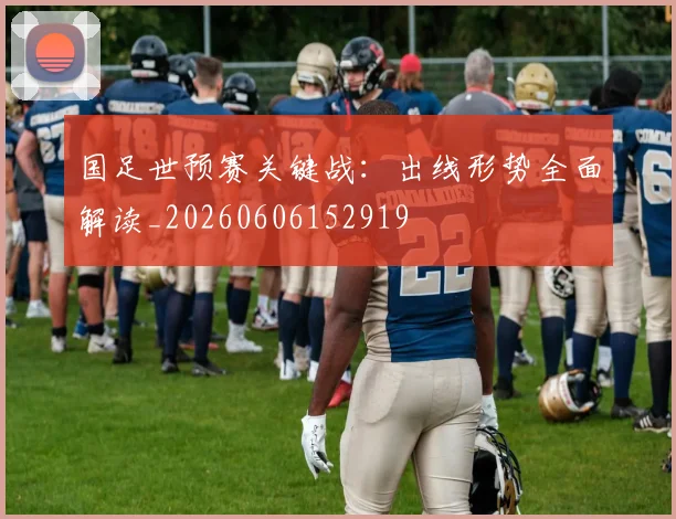 国足世预赛关键战:出线形势全面解读_20260606152919