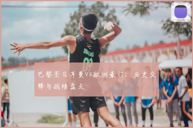 巴黎圣日耳曼vs欧洲豪门：历史交锋与战绩盘点